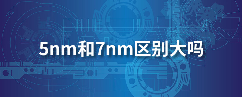 5nm芯片和7nm芯片区别大吗?答案:区别很大-119下载站